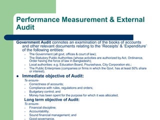 Performance Measurement & External
Audit
Government Audit connotes an examination of the books of accounts
and other relevant documents relating to the ‘Receipts’ & ‘Expenditure’
of the following entities:
– The Government (all govt. offices & court of law);
– The Statutory Public Authorities (whose activities are authorized by Act, Ordinance,
Order having the force of law in Bangladesh);
– Local authorities: e.g. Education Board, Pourashava, City Corporation etc.;
– The Public Enterprises (companies or firms in which the Govt. has at least 50% share
or interest).
 Immediate objective of Audit:
Te ensure-
– Correctness of accounts;
– Compliance with rules, regulations and orders;
– Budgetary control; and
– Money has been spent for the purpose for which it was allocated.
Long term objective of Audit:
To ensure-
– Financial discipline;
– Accountability;
– Sound financial management; and
– Good governance.
 
