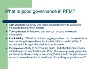 What is good governance in PFM?
 Accountability: Capacity and institutional possibility to call public
officials to task for their actions
 Transparency: Unhindered and low-cost access to relevant
information
 Predictability: Difficult to define in aggregate term, but, for example in
terms of budget expenditure this implies relative predictability of
current year's budget allocated for specific sector.
 Participation: Ability to express, be heard, and affect diverse issues
related to government actions for PFM. Can we physically guarantee
participation of everybody in everything? And should the participation
concept be used in order to avoid need for making tough decisions?
 