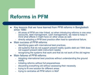 Reforms in PFM
 Key lessons that we have learned from PFM reforms in Bangladesh
since 1990:
– All areas of PFM are inter linked, so when introducing reforms in one area
(accounts, debt management, cash management), we need to keep in
mind what effects it might have on other areas as well.
– directly adopting a PFM best practice often lead to operational failure.
 Main success of PFM reforms:
– Identifying gaps with international best practices,
– old systems that do not support present reality (public debt act 1944 does
not support present debt instrument needs)
– recognizing the systems that work and that do not work of the old regime
 Main failures of PFM reforms:
– Adopting international best practices without understanding the ground
reality
– Initiating reforms without full preparedness
– discarding everything old without assessing their necessity
– trying to fit one solution for different areas
– trying to centralize all PFM reform in MoF
 