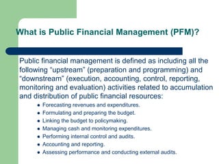 What is Public Financial Management (PFM)?
Public financial management is defined as including all the
following “upstream” (preparation and programming) and
“downstream” (execution, accounting, control, reporting,
monitoring and evaluation) activities related to accumulation
and distribution of public financial resources:
 Forecasting revenues and expenditures.
 Formulating and preparing the budget.
 Linking the budget to policymaking.
 Managing cash and monitoring expenditures.
 Performing internal control and audits.
 Accounting and reporting.
 Assessing performance and conducting external audits.
 