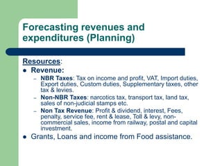 Forecasting revenues and
expenditures (Planning)
Resources:
 Revenue:
– NBR Taxes: Tax on income and profit, VAT, Import duties,
Export duties, Custom duties, Supplementary taxes, other
tax & levies.
– Non-NBR Taxes: narcotics tax, transport tax, land tax,
sales of non-judicial stamps etc.
– Non Tax Revenue: Profit & dividend, interest, Fees,
penalty, service fee, rent & lease, Toll & levy, non-
commercial sales, income from railway, postal and capital
investment.
 Grants, Loans and income from Food assistance.
 