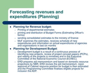 Forecasting revenues and
expenditures (Planning)
 Planning for Revenue budget:
– Printing of departmental estimates
– printing and distribution of Budget Forms (Estimating Officer's
forms)
– sending consolidated estimates to the ministry of finance
– MoF examines the estimates, receives schedule of new
expenditures and information on actual expenditures of agencies
and organisations in last six months
 Planning for Development Budget:
– Development budget is a result of a continuous process of
identifying new projects, review of project concept papers (PCPs),
and vetting of the projects in ministries and in the Executive
Committee of the National Economic Council (ECNEC).
– ERD prepares aid memorandum and based on domestic resource
projections by NBR, ERD revises the aid memorandum. Upon
approval of Cabinet resource position for budget is then estimated
and the Programming Committee finalises eligible projects for
inclusion the ADP.
 