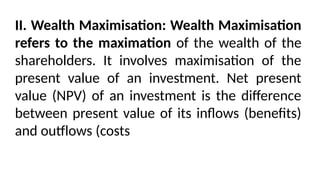 II. Wealth Maximisation: Wealth Maximisation
refers to the maximation of the wealth of the
shareholders. It involves maximisation of the
present value of an investment. Net present
value (NPV) of an investment is the difference
between present value of its inflows (benefits)
and outflows (costs
 