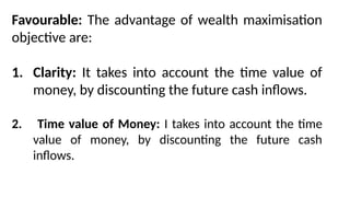Favourable: The advantage of wealth maximisation
objective are:
1. Clarity: It takes into account the time value of
money, by discounting the future cash inflows.
2. Time value of Money: I takes into account the time
value of money, by discounting the future cash
inflows.
 