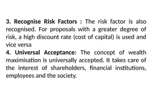 3. Recognise Risk Factors : The risk factor is also
recognised. For proposals with a greater degree of
risk, a high discount rate (cost of capital) is used and
vice versa
4. Universal Acceptance: The concept of wealth
maximisation is universally accepted. It takes care of
the interest of shareholders, financial institutions,
employees and the society.
 