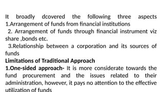 It broadly dcovered the following three aspects
1.Arrangement of funds from financial institutions
2. Arrangement of funds through financial instrument viz
share ,bonds etc.
3.Relationship between a corporation and its sources of
funds
Limitations of Traditional Approach
1.One-sided approach- It is more considerate towards the
fund procurement and the issues related to their
administration, however, it pays no attention to the effective
 