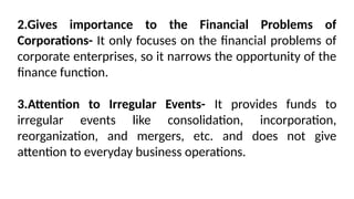 2.Gives importance to the Financial Problems of
Corporations- It only focuses on the financial problems of
corporate enterprises, so it narrows the opportunity of the
finance function.
3.Attention to Irregular Events- It provides funds to
irregular events like consolidation, incorporation,
reorganization, and mergers, etc. and does not give
attention to everyday business operations.
 