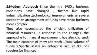 2.Modern Approach Since the mid 1950,s business
conditions have changed , factors like rapid
industrialization ,technological improvements an severe
competition arrangement of funds have made business
more complex.
They also necessitated the efficient utilization of
financial resources. In response to the changes, the
approache to financial management has also changed.
The main contents of Mew approach 1.Total volume of
funds 2.Specfic assets an enterprise acquire 3.Funds
requires be financed
 