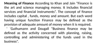 Meaning of Finance According to Khan and Jain “Finance is
the art and science managing money. It includes financial
services and financial instruments”. The concept of finance
includes capital , funds, money and amount. But each word
having unique function Finance may be defined as the
provision of adequate amount of money when it is required.
‘ `Guthumann and Dougall “Business finance may be
defined as the activity concerned with planning, raising,
controlling and administering of the funds used in the
business”.
 