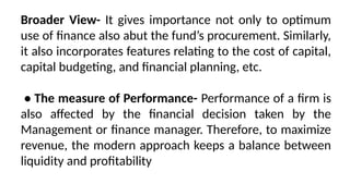 Broader View- It gives importance not only to optimum
use of finance also abut the fund’s procurement. Similarly,
it also incorporates features relating to the cost of capital,
capital budgeting, and financial planning, etc.
• The measure of Performance- Performance of a firm is
also affected by the financial decision taken by the
Management or finance manager. Therefore, to maximize
revenue, the modern approach keeps a balance between
liquidity and profitability
 