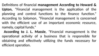 Definitions of financial management According to Howard &
Upton, “Financial management is the application of the
planning and control functions to the finance function.”
According to Solomon, “Financial management is concerned
with the efficient use of an important economic resource,
namely, capital funds.”
According to J. L. Massie, “Financial management is the
operational activity of a business that is responsible for
obtaining and effectively utilizing the funds necessary for
efficient operation.
 
