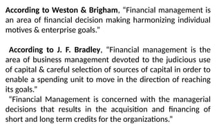 According to Weston & Brigham, “Financial management is
an area of financial decision making harmonizing individual
motives & enterprise goals.”
According to J. F. Bradley, “Financial management is the
area of business management devoted to the judicious use
of capital & careful selection of sources of capital in order to
enable a spending unit to move in the direction of reaching
its goals.”
“Financial Management is concerned with the managerial
decisions that results in the acquisition and financing of
short and long term credits for the organizations.”
 