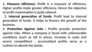 2. Measure efficiency: Profit is a measure of efficiency.
Higher profits imply greater efficiency. Hence the objective
of profit maximisation is quite rational.
3. Internal generation of funds: Profit lead to internal
generation of funds. It helps to finance the growth of the
business.
4. Protection Against risks : Profits provide protection
against risks. When a company is faced with unfavourable
conditions (such as fall in prices, increase in costs and
severe competition) , accumulated profits serve as a
cushion to absorb the stocks
 
