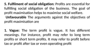 5. Fulfilment of social obligation: Profits are essential for
fulfilling social obligation of the business. The goal of
profit maximisation helps to maximise social welfare.
Unfavourable The arguments against the objectives of
profit maximisation are
1. Vague: The term profit is vague. It has different
meanings. For instance, profit may refer to long term
profits or short term profits. It may refer to profit before
tax or profit after tax or even operating profit
 