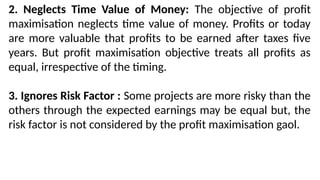 2. Neglects Time Value of Money: The objective of profit
maximisation neglects time value of money. Profits or today
are more valuable that profits to be earned after taxes five
years. But profit maximisation objective treats all profits as
equal, irrespective of the timing.
3. Ignores Risk Factor : Some projects are more risky than the
others through the expected earnings may be equal but, the
risk factor is not considered by the profit maximisation gaol.
 
