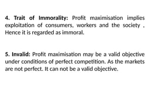 4. Trait of Immorality: Profit maximisation implies
exploitation of consumers, workers and the society ,
Hence it is regarded as immoral.
5. Invalid: Profit maximisation may be a valid objective
under conditions of perfect competition. As the markets
are not perfect. It can not be a valid objective.
 