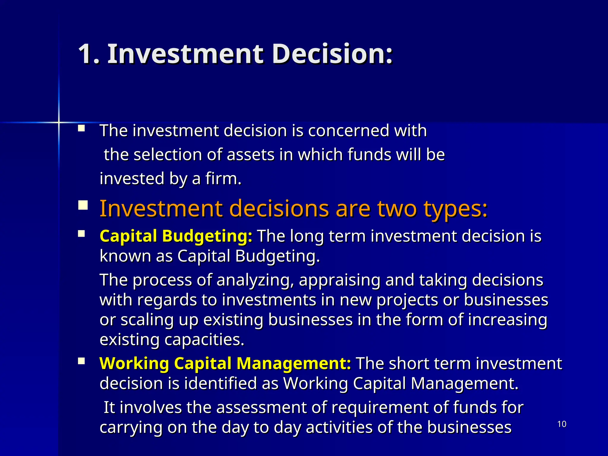 1. Investment Decision:
1. Investment Decision:
 The investment decision is concerned with
The investment decision is concerned with
the selection of assets in which funds will be
the selection of assets in which funds will be
invested by a firm.
invested by a firm.
 Investment decisions are two types:
Investment decisions are two types:
 Capital Budgeting:
Capital Budgeting: The long term investment decision is
The long term investment decision is
known as Capital Budgeting.
known as Capital Budgeting.
The process of analyzing, appraising and taking decisions
The process of analyzing, appraising and taking decisions
with regards to investments in new projects or businesses
with regards to investments in new projects or businesses
or scaling up existing businesses in the form of increasing
or scaling up existing businesses in the form of increasing
existing capacities.
existing capacities.
 Working Capital Management:
Working Capital Management: The short term investment
The short term investment
decision is identified as Working Capital Management.
decision is identified as Working Capital Management.
It involves the assessment of requirement of funds for
It involves the assessment of requirement of funds for
carrying on the day to day activities of the businesses
carrying on the day to day activities of the businesses 10
10
 