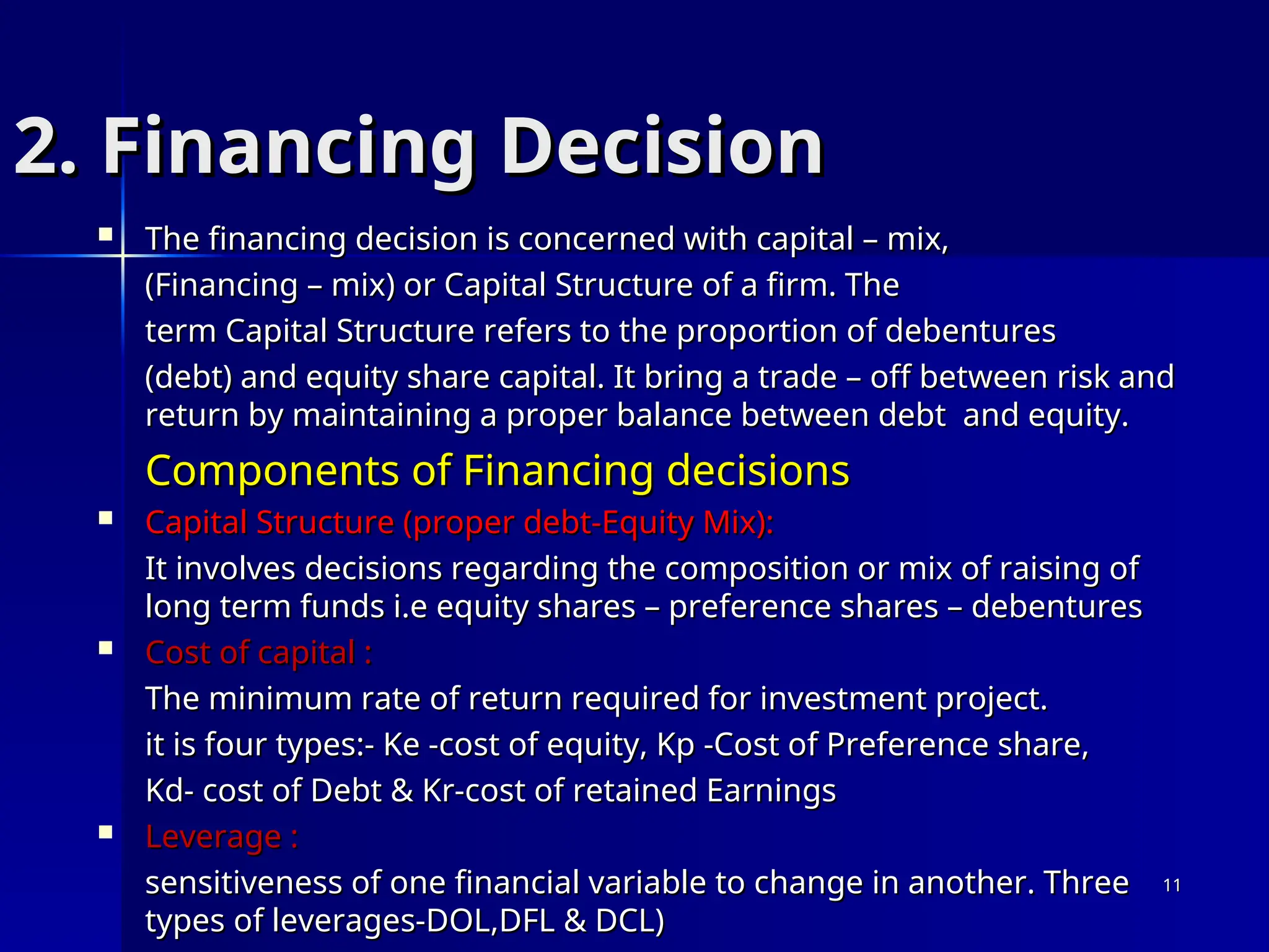 2. Financing Decision
2. Financing Decision
 The financing decision is concerned with capital – mix,
The financing decision is concerned with capital – mix,
(Financing – mix) or Capital Structure of a firm. The
(Financing – mix) or Capital Structure of a firm. The
term Capital Structure refers to the proportion of debentures
term Capital Structure refers to the proportion of debentures
(debt) and equity share capital. It bring a trade – off between risk and
(debt) and equity share capital. It bring a trade – off between risk and
return by maintaining a proper balance between debt and equity.
return by maintaining a proper balance between debt and equity.
Components of Financing decisions
Components of Financing decisions
 Capital Structure (proper debt-Equity Mix):
Capital Structure (proper debt-Equity Mix):
It involves decisions regarding the composition or mix of raising of
It involves decisions regarding the composition or mix of raising of
long term funds i.e equity shares – preference shares – debentures
long term funds i.e equity shares – preference shares – debentures
 Cost of capital :
Cost of capital :
The minimum rate of return required for investment project.
The minimum rate of return required for investment project.
it is four types:- Ke -cost of equity, Kp -Cost of Preference share,
it is four types:- Ke -cost of equity, Kp -Cost of Preference share,
Kd- cost of Debt & Kr-cost of retained Earnings
Kd- cost of Debt & Kr-cost of retained Earnings
 Leverage :
Leverage :
sensitiveness of one financial variable to change in another. Three
sensitiveness of one financial variable to change in another. Three
types of leverages-DOL,DFL & DCL)
types of leverages-DOL,DFL & DCL)
11
11
 