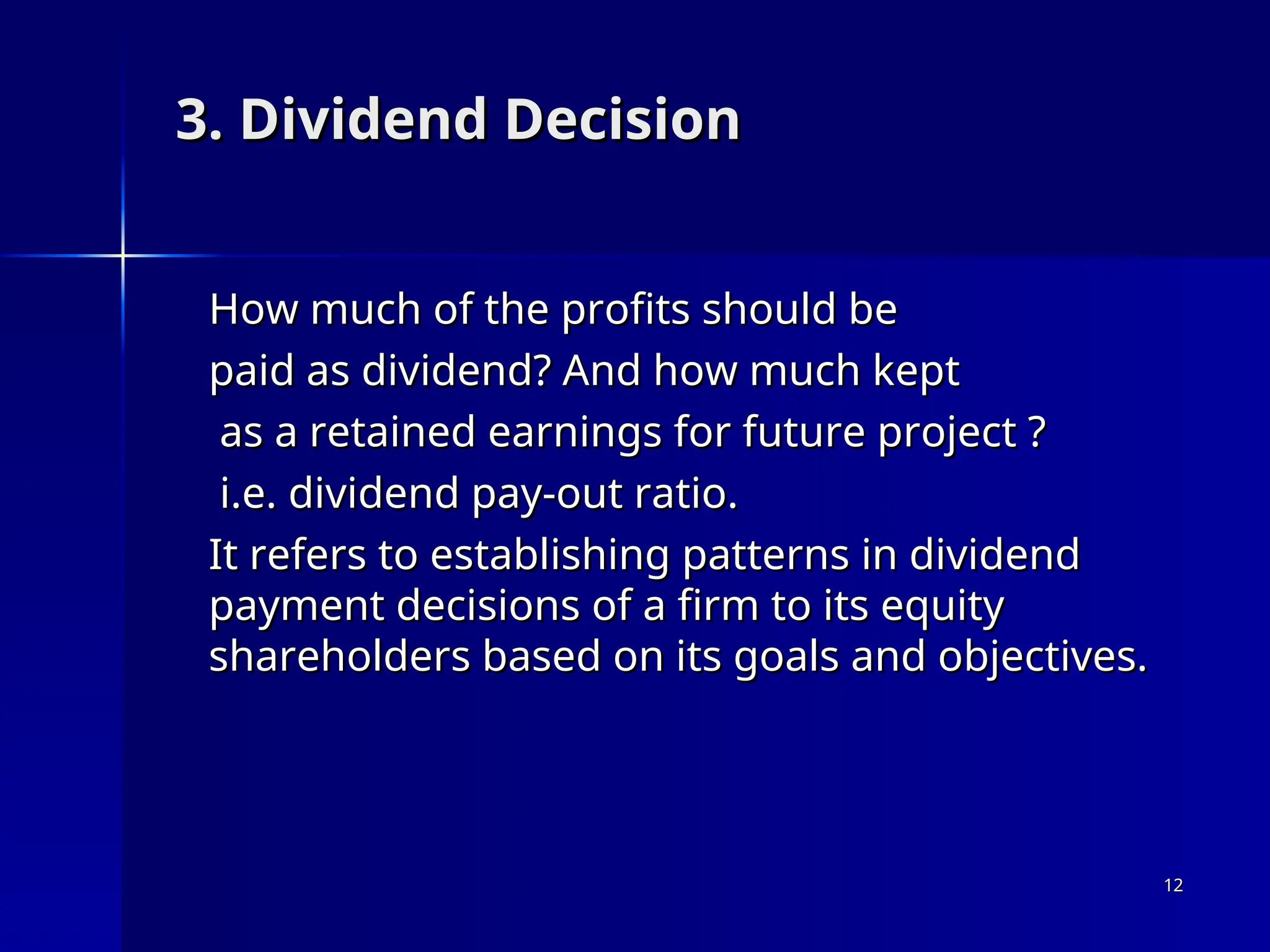 3. Dividend Decision
3. Dividend Decision
How much of the profits should be
How much of the profits should be
paid as dividend? And how much kept
paid as dividend? And how much kept
as a retained earnings for future project ?
as a retained earnings for future project ?
i.e. dividend pay-out ratio.
i.e. dividend pay-out ratio.
It refers to establishing patterns in dividend
It refers to establishing patterns in dividend
payment decisions of a firm to its equity
payment decisions of a firm to its equity
shareholders based on its goals and objectives.
shareholders based on its goals and objectives.
12
12
 