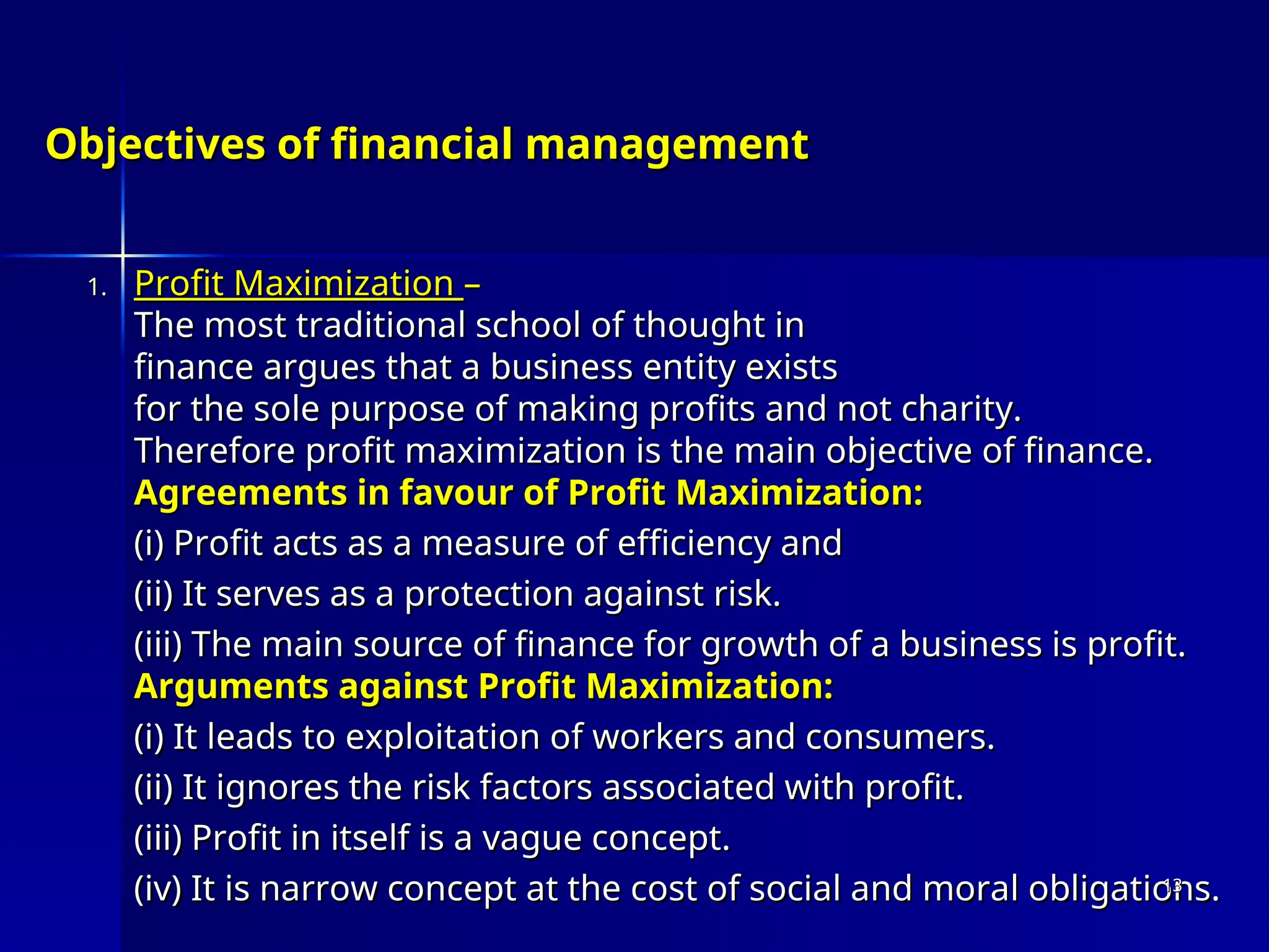 Objectives of financial management
Objectives of financial management
1.
1. Profit Maximization
Profit Maximization –
–
The most traditional school of thought in
The most traditional school of thought in
finance argues that a business entity exists
finance argues that a business entity exists
for the sole purpose of making profits and not charity.
for the sole purpose of making profits and not charity.
Therefore profit maximization is the main objective of finance.
Therefore profit maximization is the main objective of finance.
Agreements in favour of Profit Maximization:
Agreements in favour of Profit Maximization:
(i) Profit acts as a measure of efficiency and
(i) Profit acts as a measure of efficiency and
(ii) It serves as a protection against risk.
(ii) It serves as a protection against risk.
(iii) The main source of finance for growth of a business is profit.
(iii) The main source of finance for growth of a business is profit.
Arguments against Profit Maximization:
Arguments against Profit Maximization:
(i) It leads to exploitation of workers and consumers.
(i) It leads to exploitation of workers and consumers.
(ii) It ignores the risk factors associated with profit.
(ii) It ignores the risk factors associated with profit.
(iii) Profit in itself is a vague concept.
(iii) Profit in itself is a vague concept.
(iv) It is narrow concept at the cost of social and moral obligations.
(iv) It is narrow concept at the cost of social and moral obligations.
13
13
 