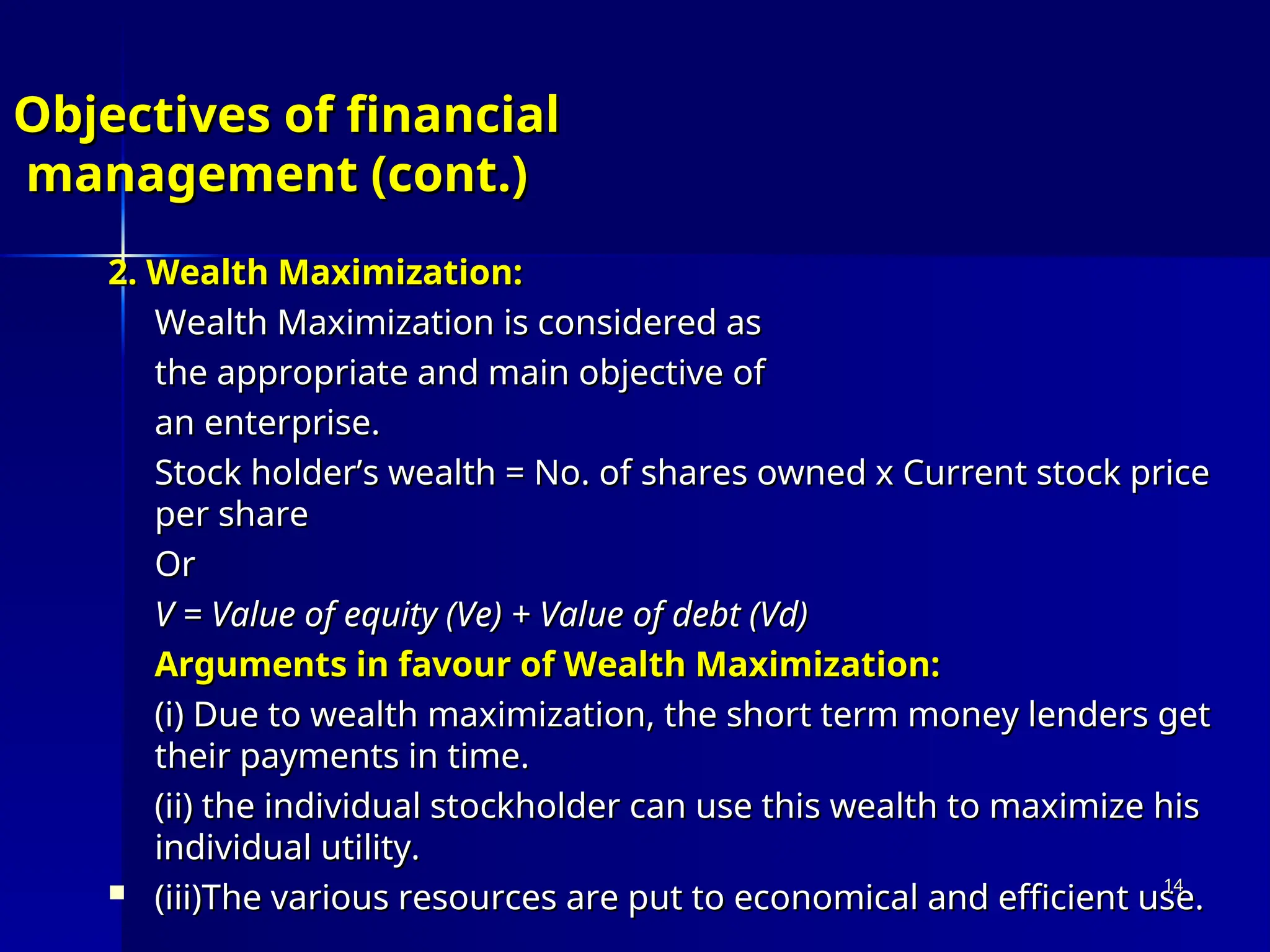 Objectives of financial
Objectives of financial
management (cont.)
management (cont.)
2. Wealth Maximization:
2. Wealth Maximization:
Wealth Maximization is considered as
Wealth Maximization is considered as
the appropriate and main objective of
the appropriate and main objective of
an enterprise.
an enterprise.
Stock holder’s wealth = No. of shares owned x Current stock price
Stock holder’s wealth = No. of shares owned x Current stock price
per share
per share
Or
Or
V = Value of equity (Ve) + Value of debt (Vd)
V = Value of equity (Ve) + Value of debt (Vd)
Arguments in favour of Wealth Maximization:
Arguments in favour of Wealth Maximization:
(i) Due to wealth maximization, the short term money lenders get
(i) Due to wealth maximization, the short term money lenders get
their payments in time.
their payments in time.
(ii) the individual stockholder can use this wealth to maximize his
(ii) the individual stockholder can use this wealth to maximize his
individual utility.
individual utility.
 (iii)The various resources are put to economical and efficient use.
(iii)The various resources are put to economical and efficient use.
14
14
 