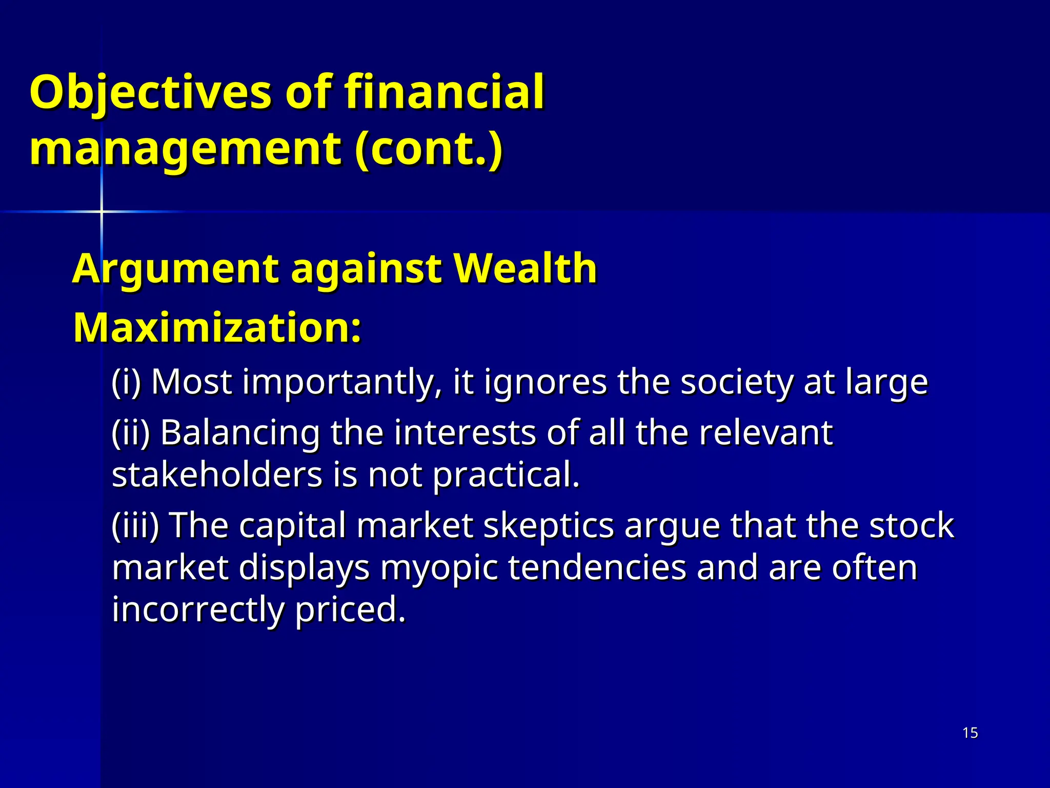 Objectives of financial
Objectives of financial
management (cont.)
management (cont.)
Argument against Wealth
Argument against Wealth
Maximization:
Maximization:
(i)
(i) Most importantly, it ignores the society at large
Most importantly, it ignores the society at large
(ii)
(ii) Balancing the interests of all the relevant
Balancing the interests of all the relevant
stakeholders is not practical.
stakeholders is not practical.
(iii)
(iii) The capital market skeptics argue that the stock
The capital market skeptics argue that the stock
market displays myopic tendencies and are often
market displays myopic tendencies and are often
incorrectly priced.
incorrectly priced.
15
15
 