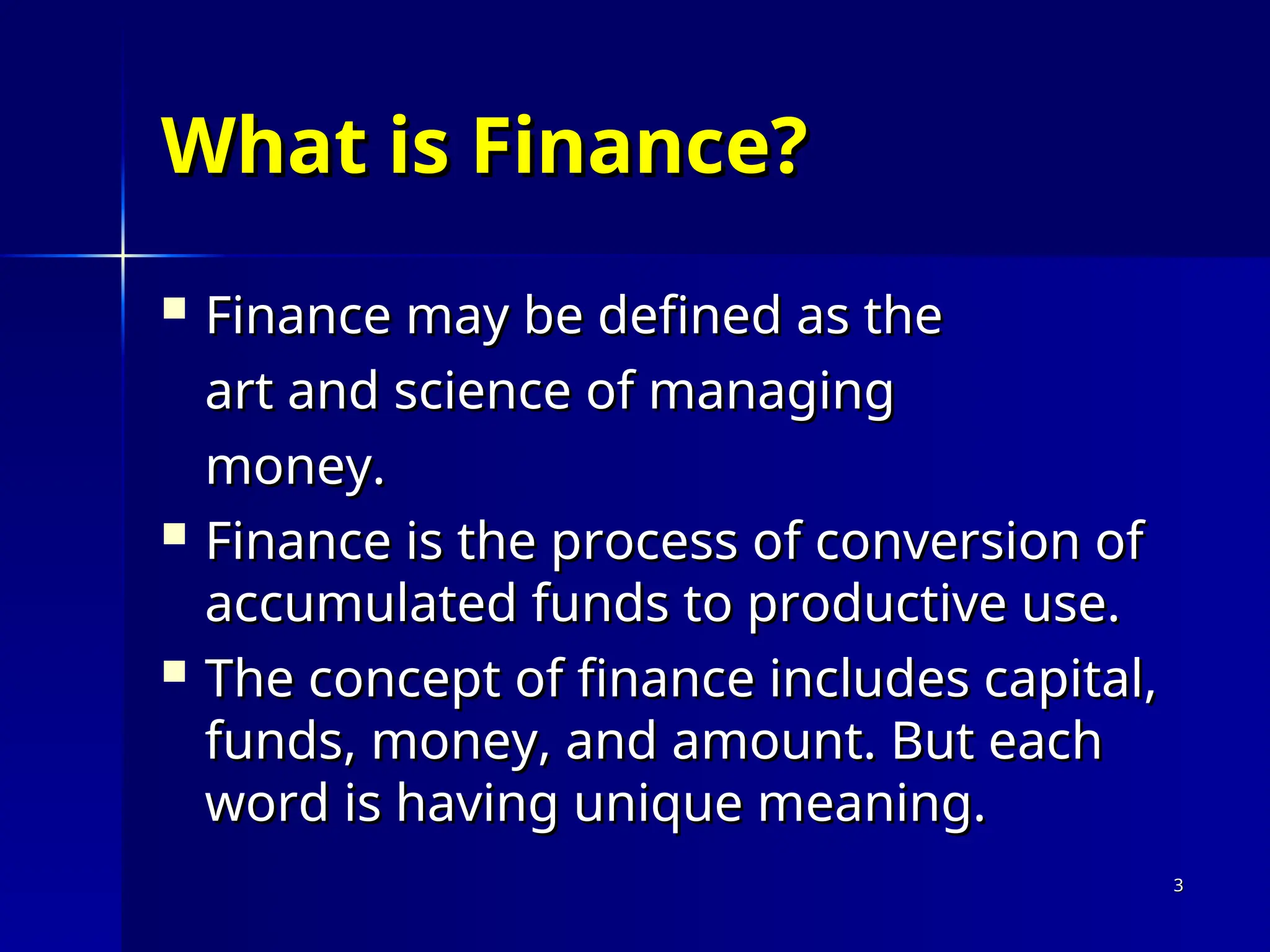 What is Finance?
What is Finance?
 Finance may be defined as the
Finance may be defined as the
art and science of managing
art and science of managing
money.
money.
 Finance is the process of conversion of
Finance is the process of conversion of
accumulated funds to productive use.
accumulated funds to productive use.
 The concept of finance includes capital,
The concept of finance includes capital,
funds, money, and amount. But each
funds, money, and amount. But each
word is having unique meaning.
word is having unique meaning.
3
3
 