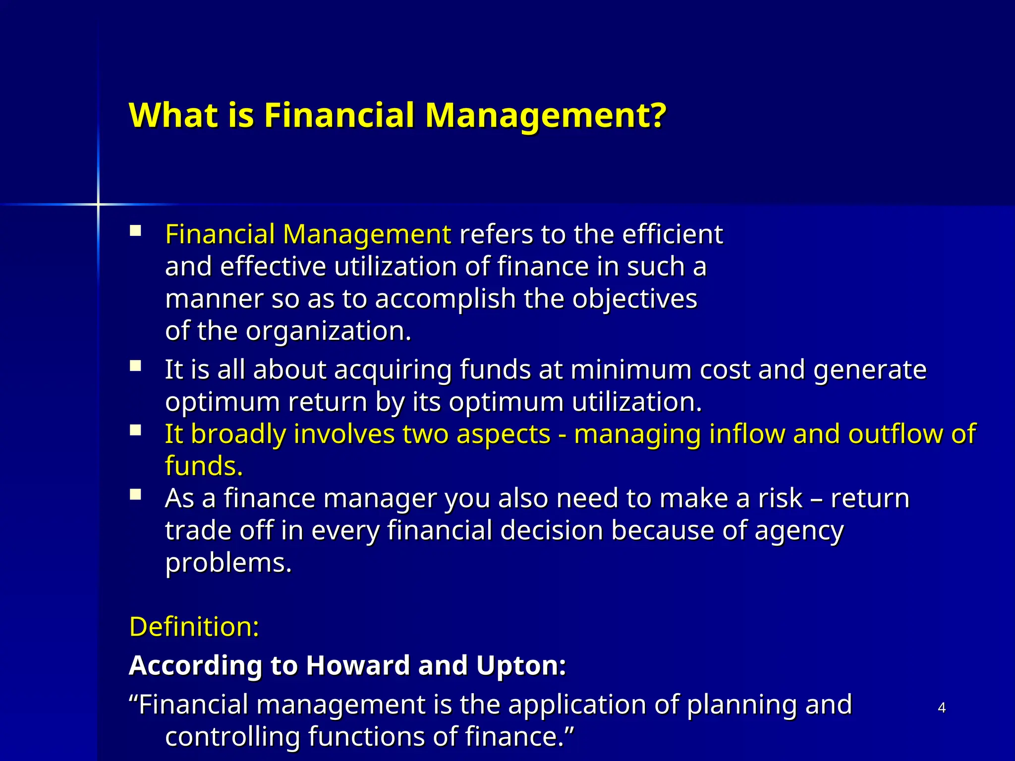 What is Financial Management?
What is Financial Management?
 Financial Management
Financial Management refers to the efficient
refers to the efficient
and effective utilization of finance in such a
and effective utilization of finance in such a
manner so as to accomplish the objectives
manner so as to accomplish the objectives
of the organization.
of the organization.
 It is all about acquiring funds at minimum cost and generate
It is all about acquiring funds at minimum cost and generate
optimum return by its optimum utilization.
optimum return by its optimum utilization.
 It broadly involves two aspects - managing inflow and outflow of
It broadly involves two aspects - managing inflow and outflow of
funds.
funds.
 As a finance manager you also need to make a risk – return
As a finance manager you also need to make a risk – return
trade off in every financial decision because of agency
trade off in every financial decision because of agency
problems.
problems.
Definition:
Definition:
According to Howard and Upton:
According to Howard and Upton:
“
“Financial management is the application of planning and
Financial management is the application of planning and
controlling functions of finance.”
controlling functions of finance.”
4
4
 
