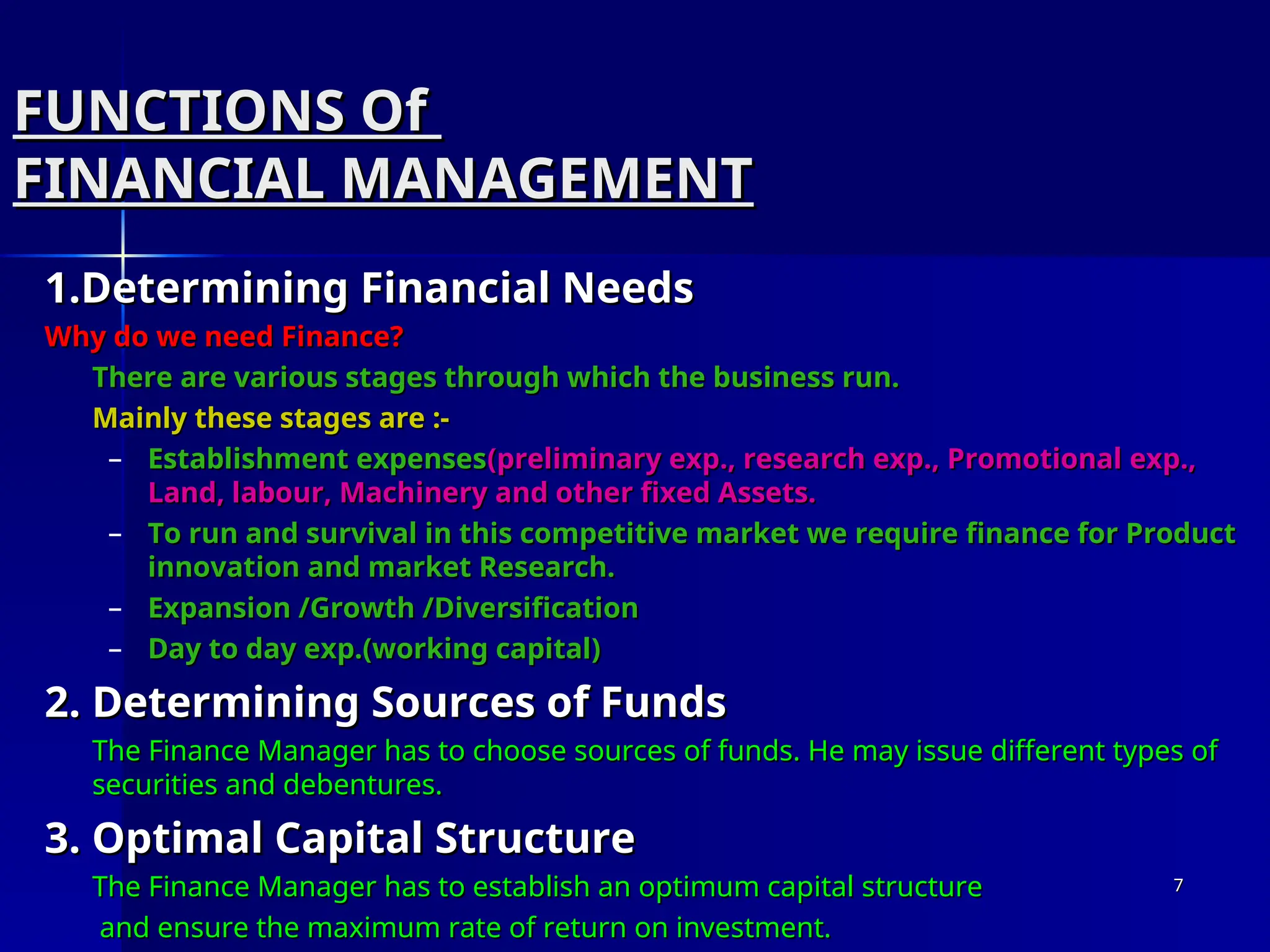 FUNCTIONS Of
FUNCTIONS Of
FINANCIAL MANAGEMENT
FINANCIAL MANAGEMENT
1.Determining Financial Needs
1.Determining Financial Needs
Why do we need Finance?
Why do we need Finance?
There are various stages through which the business run.
There are various stages through which the business run.
Mainly these stages are :-
Mainly these stages are :-
– Establishment expenses
Establishment expenses(preliminary exp., research exp., Promotional exp.,
(preliminary exp., research exp., Promotional exp.,
Land, labour, Machinery and other fixed Assets.
Land, labour, Machinery and other fixed Assets.
– To run and survival in this competitive market we require finance for Product
To run and survival in this competitive market we require finance for Product
innovation and market Research.
innovation and market Research.
– Expansion /Growth /Diversification
Expansion /Growth /Diversification
– Day to day exp.(working capital)
Day to day exp.(working capital)
2. Determining Sources of Funds
2. Determining Sources of Funds
The Finance Manager has to choose sources of funds. He may issue different types of
The Finance Manager has to choose sources of funds. He may issue different types of
securities and debentures.
securities and debentures.
3. Optimal Capital Structure
3. Optimal Capital Structure
The Finance Manager has to establish an optimum capital structure
The Finance Manager has to establish an optimum capital structure
and ensure the maximum rate of return on investment.
and ensure the maximum rate of return on investment.
7
7
 