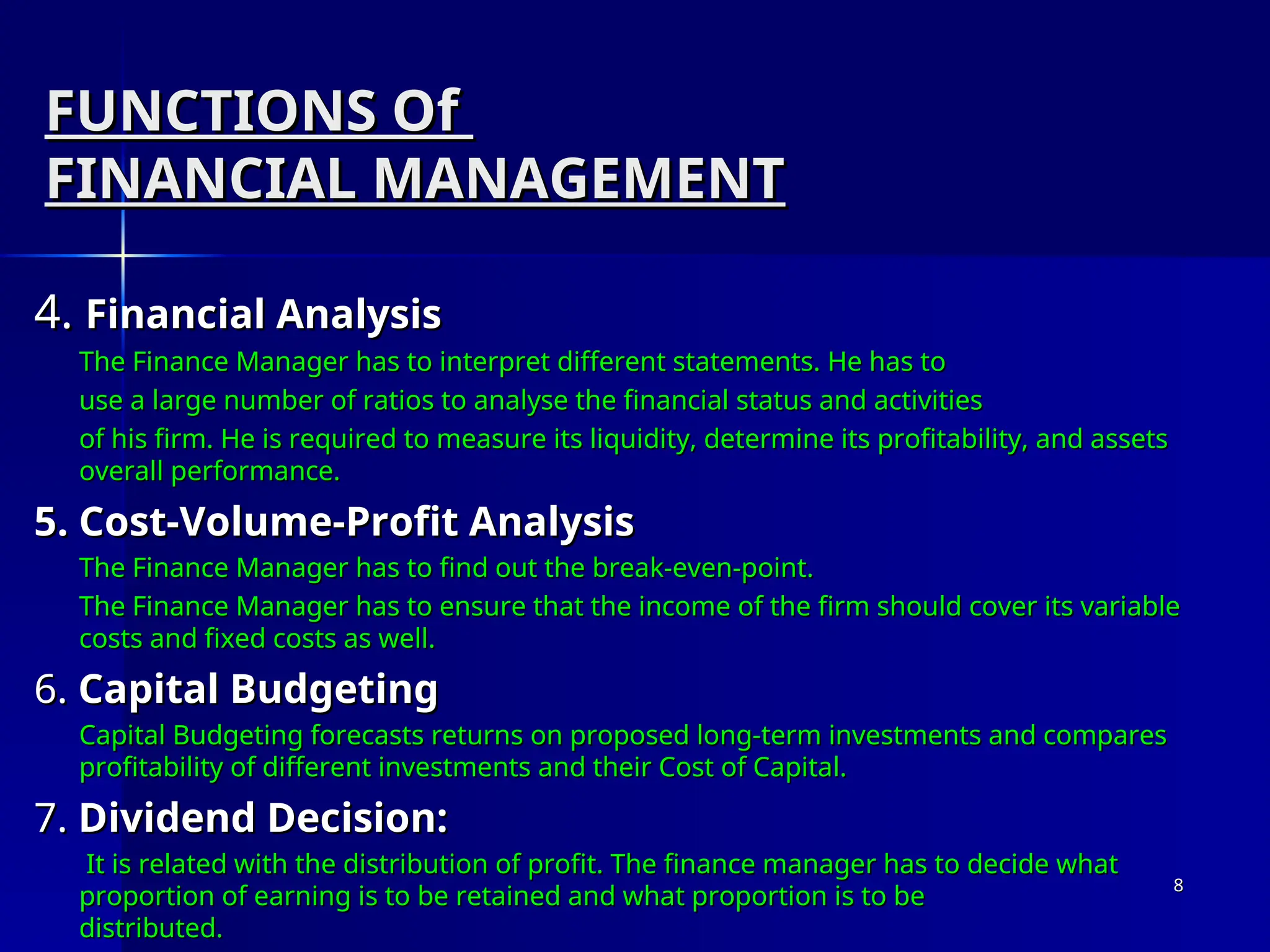 FUNCTIONS Of
FUNCTIONS Of
FINANCIAL MANAGEMENT
FINANCIAL MANAGEMENT
4.
4. Financial Analysis
Financial Analysis
The Finance Manager has to interpret different statements. He has to
The Finance Manager has to interpret different statements. He has to
use a large number of ratios to analyse the financial status and activities
use a large number of ratios to analyse the financial status and activities
of his firm. He is required to measure its liquidity, determine its profitability, and assets
of his firm. He is required to measure its liquidity, determine its profitability, and assets
overall performance.
overall performance.
5. Cost-Volume-Profit Analysis
5. Cost-Volume-Profit Analysis
The Finance Manager has to find out the break-even-point.
The Finance Manager has to find out the break-even-point.
The Finance Manager has to ensure that the income of the firm should cover its variable
The Finance Manager has to ensure that the income of the firm should cover its variable
costs and fixed costs as well.
costs and fixed costs as well.
6.
6. Capital Budgeting
Capital Budgeting
Capital Budgeting forecasts returns on proposed long-term investments and compares
Capital Budgeting forecasts returns on proposed long-term investments and compares
profitability of different investments and their Cost of Capital.
profitability of different investments and their Cost of Capital.
7.
7. Dividend Decision:
Dividend Decision:
It is related with the distribution of profit. The finance manager has to decide what
It is related with the distribution of profit. The finance manager has to decide what
proportion of earning is to be retained and what proportion is to be
proportion of earning is to be retained and what proportion is to be
distributed.
distributed.
8
8
 