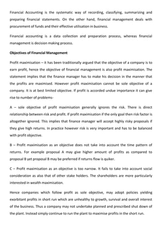 Financial Accounting is the systematic way of recording, classifying, summarizing and
preparing financial statements. On the other hand, financial management deals with
procurement of funds and their effective utilisation in business.
Financial accounting is a data collection and preparation process, whereas financial
management is decision making process.
Objectives of Financial Management
Profit maximisation – it has been traditionally argued that the objective of a company is to
earn profit, hence the objective of financial management is also profit maximisation. The
statement implies that the finance manager has to make his decision in the manner that
the profits are maximised. However profit maximisation cannot be sole objective of a
company. It is at best limited objective. If profit is accorded undue importance it can give
rise to number of problems-
A – sole objective of profit maximisation generally ignores the risk. There is direct
relationship between risk and profit. If profit maximisation if the only goal then risk factor is
altogether ignored. This implies that finance manager will accept highly risky proposals if
they give high returns. In practice however risk is very important and has to be balanced
with profit objective.
B – Profit maximisation as an objective does not take into account the time pattern of
returns. For example proposal A may give higher amount of profits as compared to
proposal B yet proposal B may be preferred if returns flow is quiker.
C – Profit maximisation as an objective is too narrow. It fails to take into account social
consideration as also that of other stake holders. The shareholders are more particularly
interested in wealth maximisation.
Hence companies which follow profit as sole objective, may adopt policies yielding
exorbitant profits in short run which are unhealthy to growth, survival and overall interest
of the business. Thus a company may not undertake planned and prescribed shut down of
the plant. Instead simply continue to run the plant to maximise profits in the short run.
 