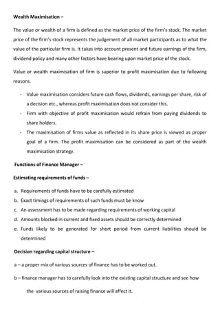 Wealth Maximisation –
The value or wealth of a firm is defined as the market price of the firm’s stock. The market
price of the firm’s stock represents the judgement of all market participants as to what the
value of the particular firm is. It takes into account present and future earnings of the firm,
dividend policy and many other factors have bearing upon market price of the stock.
Value or wealth maximisation of firm is superior to profit maximisation due to following
reasons.
- Value maximisation considers future cash flows, dividends, earnings per share, risk of
a decision etc., whereas profit maximisation does not consider this.
- Firm with objective of profit maximisation would refrain from paying dividends to
share holders.
- The maximisation of firms value as reflected in its share price is viewed as proper
goal of a firm. The profit maximisation can be considered as part of the wealth
maximisation strategy.
Functions of Finance Manager –
Estimating requirements of funds –
a. Requirements of funds have to be carefully estimated
b. Exact timings of requirements of such funds must be know
c. An assessment has to be made regarding requirements of working capital
d. Amounts blocked in current and fixed assets should be correctly determined
e. Funds likely to be generated for short period from current liabilities should be
determined
Decision regarding capital structure –
a – a proper mix of various sources of finance has to be worked out.
b – finance manager has to carefully look into the existing capital structure and see how
the various sources of raising finance will affect it.
 