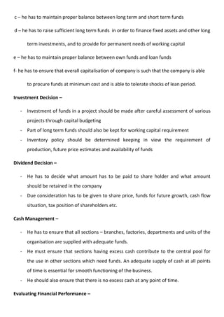 c – he has to maintain proper balance between long term and short term funds
d – he has to raise sufficient long term funds in order to finance fixed assets and other long
term investments, and to provide for permanent needs of working capital
e – he has to maintain proper balance between own funds and loan funds
f- he has to ensure that overall capitalisation of company is such that the company is able
to procure funds at minimum cost and is able to tolerate shocks of lean period.
Investment Decision –
- Investment of funds in a project should be made after careful assessment of various
projects through capital budgeting
- Part of long term funds should also be kept for working capital requirement
- Inventory policy should be determined keeping in view the requirement of
production, future price estimates and availability of funds
Dividend Decision –
- He has to decide what amount has to be paid to share holder and what amount
should be retained in the company
- Due consideration has to be given to share price, funds for future growth, cash flow
situation, tax position of shareholders etc.
Cash Management –
- He has to ensure that all sections – branches, factories, departments and units of the
organisation are supplied with adequate funds.
- He must ensure that sections having excess cash contribute to the central pool for
the use in other sections which need funds. An adequate supply of cash at all points
of time is essential for smooth functioning of the business.
- He should also ensure that there is no excess cash at any point of time.
Evaluating Financial Performance –
 