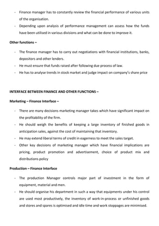 - Finance manager has to constantly review the financial performance of various units
of the organisation.
- Depending upon analysis of performance management can assess how the funds
have been utilised in various divisions and what can be done to improve it.
Other functions –
- The finance manager has to carry out negotiations with financial institutions, banks,
depositors and other lenders.
- He must ensure that funds raised after following due process of law.
- He has to analyse trends in stock market and judge impact on company’s share price
INTERFACE BETWEEN FINANCE AND OTHER FUNCTIONS –
Marketing – Finance Interface –
- There are many decisions marketing manager takes which have significant impact on
the profitability of the firm.
- He should weigh the benefits of keeping a large inventory of finished goods in
anticipation sales, against the cost of maintaining that inventory.
- He may extend liberal terms of credit in eagerness to meet the sales target.
- Other key decisions of marketing manager which have financial implications are
pricing, product promotion and advertisement, choice of product mix and
distributions policy
Production – Finance Interface
- The production Manager controls major part of investment in the form of
equipment, material and men.
- He should organise his department in such a way that equipments under his control
are used most productively, the inventory of work-in-process or unfinished goods
and stores and spares is optimised and idle time and work stoppages are minimised.
 