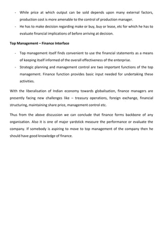 - While price at which output can be sold depends upon many external factors,
production cost is more amenable to the control of production manager.
- He has to make decision regarding make or buy, buy or lease, etc for which he has to
evaluate financial implications of before arriving at decision.
Top Management – Finance Interface
- Top management itself finds convenient to use the financial statements as a means
of keeping itself informed of the overall effectiveness of the enterprise.
- Strategic planning and management control are two important functions of the top
management. Finance function provides basic input needed for undertaking these
activities.
With the liberalisation of Indian economy towards globalisation, finance managers are
presently facing new challenges like – treasury operations, foreign exchange, financial
structuring, maintaining share price, management control etc.
Thus from the above discussion we can conclude that finance forms backbone of any
organisation. Also it is one of major yardstick measure the performance or evaluate the
company. If somebody is aspiring to move to top management of the company then he
should have good knowledge of finance.
 