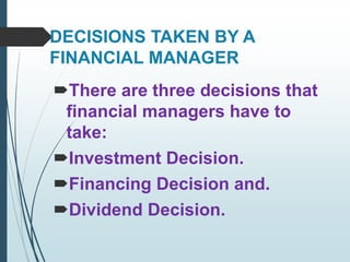 DECISIONS TAKEN BY A
FINANCIAL MANAGER
There are three decisions that
financial managers have to
take:
Investment Decision.
Financing Decision and.
Dividend Decision.
 