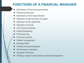 FUNCTIONS OF A FINANCIAL MANAGER
 Estimation of financial requirements
 Preparing forecasts
 Estimation of fund requirements
 Selection of right sources of capital
 Selection of the capital Mix
 Allocation of Funds
 Cost Volume Analysis
 Capital Budgeting
 Profit planning
 Financial controls
 Wealth management
 Manage Risks
 Institute financial discipline
 Performance evaluation
 Disposal of Surplus
 Working capital/ Cash/ Debtors/ Assets Management
 