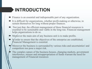 INTRODUCTION
 Finance is an essential and indispensable part of any organization.
 It is difficult for organizations, whether profit-making or otherwise, to
sustain themselves for long without proper finances.
 Not just that, the efficient management of these financial resources is
essential to be sustainable and viable in the long-run. Financial management
helps organizations to do so.
 Moreover the main aim of any business unit is to make profits.
 In order to ensure that the objectives of the enterprise are established,
Financial Management is essential.
 Moreover the business is surrounded by various risks and uncertainties' and
competitors too pose a major risk.
 The complex nature of the business houses, changing markets, government
interference, misuse and misappropriation of funds warrant the need for
management of Financial resources
 