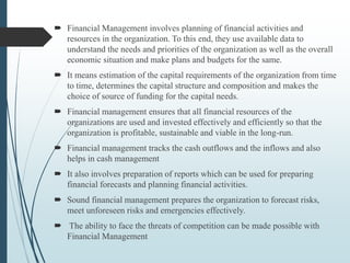  Financial Management involves planning of financial activities and
resources in the organization. To this end, they use available data to
understand the needs and priorities of the organization as well as the overall
economic situation and make plans and budgets for the same.
 It means estimation of the capital requirements of the organization from time
to time, determines the capital structure and composition and makes the
choice of source of funding for the capital needs.
 Financial management ensures that all financial resources of the
organizations are used and invested effectively and efficiently so that the
organization is profitable, sustainable and viable in the long-run.
 Financial management tracks the cash outflows and the inflows and also
helps in cash management
 It also involves preparation of reports which can be used for preparing
financial forecasts and planning financial activities.
 Sound financial management prepares the organization to forecast risks,
meet unforeseen risks and emergencies effectively.
 The ability to face the threats of competition can be made possible with
Financial Management
 