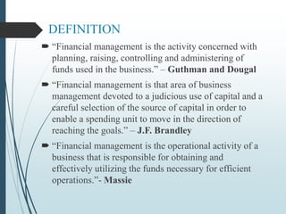 DEFINITION
 “Financial management is the activity concerned with
planning, raising, controlling and administering of
funds used in the business.” – Guthman and Dougal
 “Financial management is that area of business
management devoted to a judicious use of capital and a
careful selection of the source of capital in order to
enable a spending unit to move in the direction of
reaching the goals.” – J.F. Brandley
 “Financial management is the operational activity of a
business that is responsible for obtaining and
effectively utilizing the funds necessary for efficient
operations.”- Massie
 