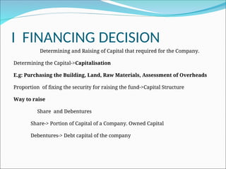 I FINANCING DECISION
Determining and Raising of Capital that required for the Company.
Determining the Capital->Capitalisation
E.g: Purchasing the Building, Land, Raw Materials, Assessment of Overheads
Proportion of fixing the security for raising the fund->Capital Structure
Way to raise
Share and Debentures
Share-> Portion of Capital of a Company. Owned Capital
Debentures-> Debt capital of the company
 
