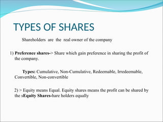 TYPES OF SHARES
Shareholders are the real owner of the company
1) Preference shares-> Share which gain preference in sharing the profit of
the company.
Types: Cumulative, Non-Cumulative, Redeemable, Irredeemable,
Convertible, Non-convertible
2) > Equity means Equal. Equity shares means the profit can be shared by
the sEquity Shares-hare holders equally
 
