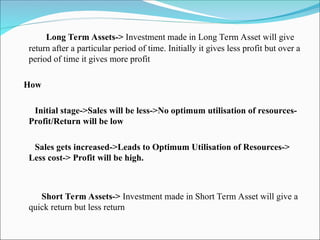 Long Term Assets-> Investment made in Long Term Asset will give
return after a particular period of time. Initially it gives less profit but over a
period of time it gives more profit
How
Initial stage->Sales will be less->No optimum utilisation of resources-
Profit/Return will be low
Sales gets increased->Leads to Optimum Utilisation of Resources->
Less cost-> Profit will be high.
Short Term Assets-> Investment made in Short Term Asset will give a
quick return but less return
 