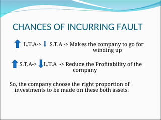 CHANCES OF INCURRING FAULT
L.T.A-> S.T.A -> Makes the company to go for
winding up
S.T.A-> L.T.A -> Reduce the Profitability of the
company
So, the company choose the right proportion of
investments to be made on these both assets.
 
