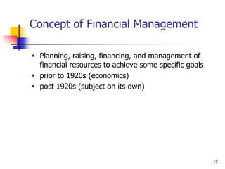 12
Concept of Financial Management
 Planning, raising, financing, and management of
financial resources to achieve some specific goals
 prior to 1920s (economics)
 post 1920s (subject on its own)
 