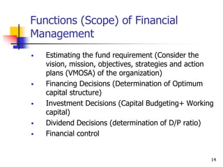 14
Functions (Scope) of Financial
Management
 Estimating the fund requirement (Consider the
vision, mission, objectives, strategies and action
plans (VMOSA) of the organization)
 Financing Decisions (Determination of Optimum
capital structure)
 Investment Decisions (Capital Budgeting+ Working
capital)
 Dividend Decisions (determination of D/P ratio)
 Financial control
 