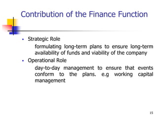 15
Contribution of the Finance Function
 Strategic Role
formulating long-term plans to ensure long-term
availability of funds and viability of the company
 Operational Role
day-to-day management to ensure that events
conform to the plans. e.g working capital
management
 