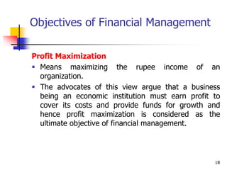18
Objectives of Financial Management
Profit Maximization
 Means maximizing the rupee income of an
organization.
 The advocates of this view argue that a business
being an economic institution must earn profit to
cover its costs and provide funds for growth and
hence profit maximization is considered as the
ultimate objective of financial management.
 