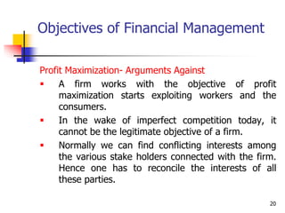 20
Objectives of Financial Management
Profit Maximization- Arguments Against
 A firm works with the objective of profit
maximization starts exploiting workers and the
consumers.
 In the wake of imperfect competition today, it
cannot be the legitimate objective of a firm.
 Normally we can find conflicting interests among
the various stake holders connected with the firm.
Hence one has to reconcile the interests of all
these parties.
 