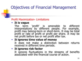 21
Objectives of Financial Management
Profit Maximization- Limitations
 It is vague
The term 'profit' is amenable to different
interpretations by different people. For example,
profit may belong-term or short-term. It may be total
profit or rate of profit or profit per share. It may be
net profit before tax or net profit after tax.
 It ignores time value of money
It does not make a distinction between returns
received in different time periods.
 It ignores risk factor
It ignores fluctuations in the streams of benefits
associated with the financial course of action.
 